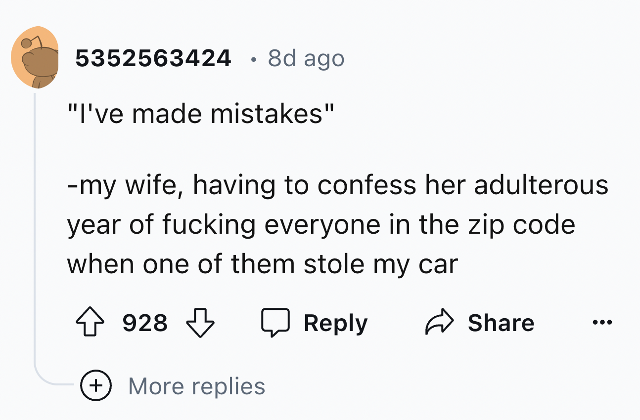 number - 5352563424 8d ago "I've made mistakes" my wife, having to confess her adulterous year of fucking everyone in the zip code. when one of them stole my car 928 More replies